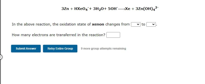 3Zn + HXeO4 + 3H₂0+ 50HXe + 3Zn(OH)4²-
In the above reaction, the oxidation state of xenon changes from
How many electrons are transferred in the reaction?
Submit Answer
Retry Entire Group 9 more group attempts remaining
✓to