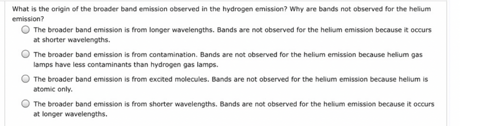 What is the origin of the broader band emission observed in the hydrogen emission? Why are bands not observed for the helium
emission?
O The broader band emission is from longer wavelengths. Bands are not observed for the helium emission because it occurs
at shorter wavelengths.
The broader band emission is from contamination. Bands are not observed for the helium emission because helium gas
lamps have less contaminants than hydrogen gas lamps.
O The broader band emission is from excited molecules. Bands are not observed for the helium emission because helium is
atomic only.
The broader band emission is from shorter wavelengths. Bands are not observed for the helium emission because it occurs
at longer wavelengths.