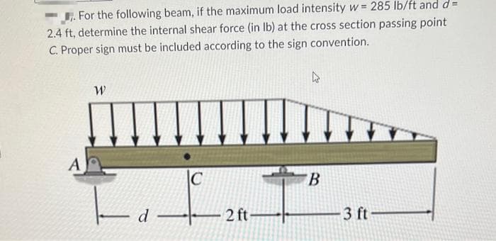 . For the following beam, if the maximum load intensity w = 285 lb/ft and d=
2.4 ft, determine the internal shear force (in lb) at the cross section passing point
C. Proper sign must be included according to the sign convention.
A
W
- d
C
2 ft
4
B
3 ft-