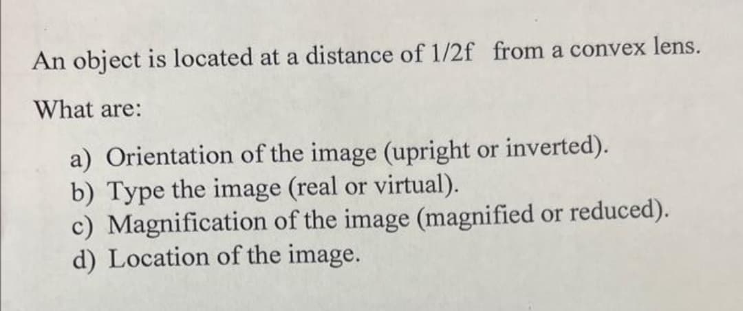 An object is located at a distance of 1/2f from a convex lens.
What are:
a) Orientation of the image (upright or inverted).
b) Type the image (real or virtual).
c) Magnification of the image (magnified or reduced).
d) Location of the image.