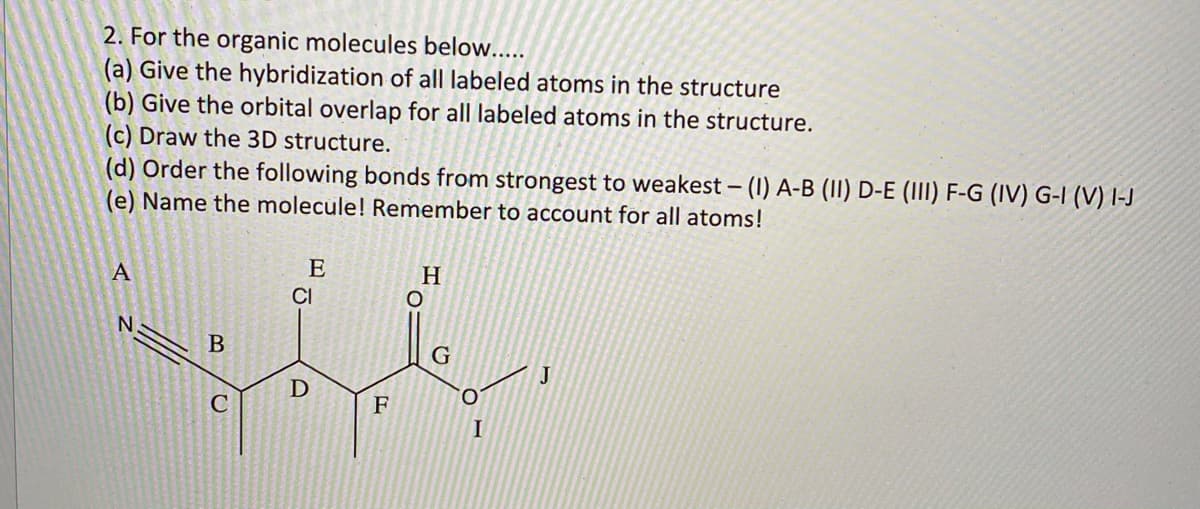 2. For the organic molecules below.....
(a) Give the hybridization of all labeled atoms in the structure
(b) Give the orbital overlap for all labeled atoms in the structure.
(c) Draw the 3D structure.
(d) Order the following bonds from strongest to weakest – (1) A-B (II) D-E (III) F-G (IV) G-I (V) I-J
(e) Name the molecule! Remember to account for all atoms!
E
H
CI
J
F
