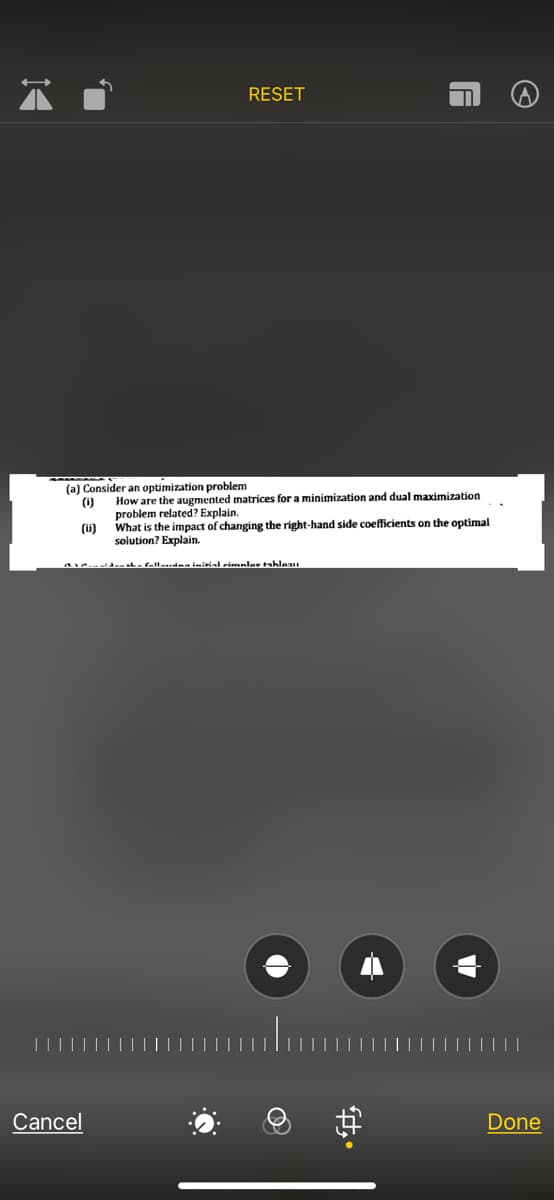 RESET
(a) Consider an optimization problem
How are the augmented matrices for a minimization and dual maximization
(1)
problem related? Explain.
What is the impact of changing the right-hand side coefficients on the optimal
(ü)
solution? Explain.
aha fellauinm initial eimnlav tahleau
Cancel
Done
中。
