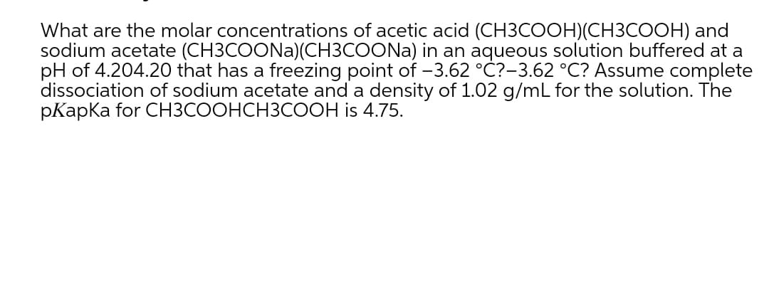 What are the molar concentrations of acetic acid (CH3COOH)(CH3COOH) and
sodium acetate (CH3COONA)(CH3COONA) in an aqueous solution buffered at a
pH of 4.204.20 that has a freezing point of -3.62 °C?-3.62 °C? Assume complete
dissociation of sodium acetate and a density of 1.02 g/mL for the solution. The
pКapКa for СНЗСООНСНЗСООН is 4.75.
