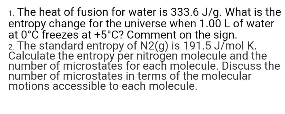 1. The heat of fusion for water is 333.6 J/g. What is the
entropy change for the universe when 1.00 L of water
at 0°Č freezes at +5°C? Comment on the sign.
2. The standard entropy of N2(g) is 191.5 JĪmol K.
Calculate the entropy per nitrogen molecule and the
number of microstates for each molecule. Discuss the
number of microstates in terms of the molecular
motions accessible to each molecule.
