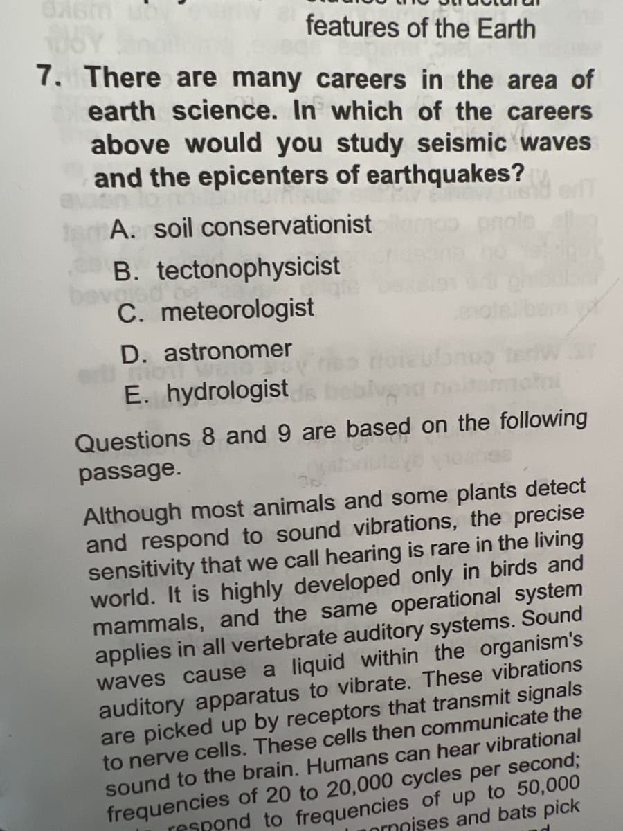 076m
features of the Earth
7. There are many careers in the area of
earth science. In which of the careers
above would you study seismic waves
and the epicenters of earthquakes?
Daisy
A. soil conservationist
B. tectonophysicist
C. meteorologist
D. astronomer
Mon
E. hydrologist da beb
Questions 8 and 9 are based on the following
passage.
bonus
Although most animals and some plants detect
and respond to sound vibrations, the precise
sensitivity that we call hearing is rare in the living
world. It is highly developed only in birds and
mammals, and the same operational system
applies in all vertebrate auditory systems. Sound
waves cause a liquid within the organism's
auditory apparatus to vibrate. These vibrations
are picked up by receptors that transmit signals
to nerve cells. These cells then communicate the
sound to the brain. Humans can hear vibrational
frequencies of 20 to 20,000 cycles per second;
respond to frequencies of up to 50,000
ornoises and bats pick
