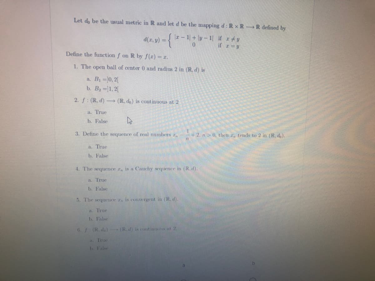 Let do be the usual metric in R and let d be the mapping d: R x R R defined by
d(r, y) =
|I - 1+|y- 1| if r#y
if r=y
Define the function f on R by f(x) = x.
1. The open ball of center0 and radius 2 in (R, d) is
a. B =0, 2[
b. B2= 1,2|
2. f: (R, d) - (R, do) is continuous at 2
a. True
b. False
3. Define the sequence of real numbers r
+2. n> 0, then r, tends to 2 in (R, do).
a. True
b. False
4. The sequence r, is a Cauchy sequence in (R. d).
a. True
b. False
5. The sequence r, is convergent in (R. d).
a. True
b. False
G. f: (R. do) (R.d) is contintuous at 2.
a. Irue
b. False
