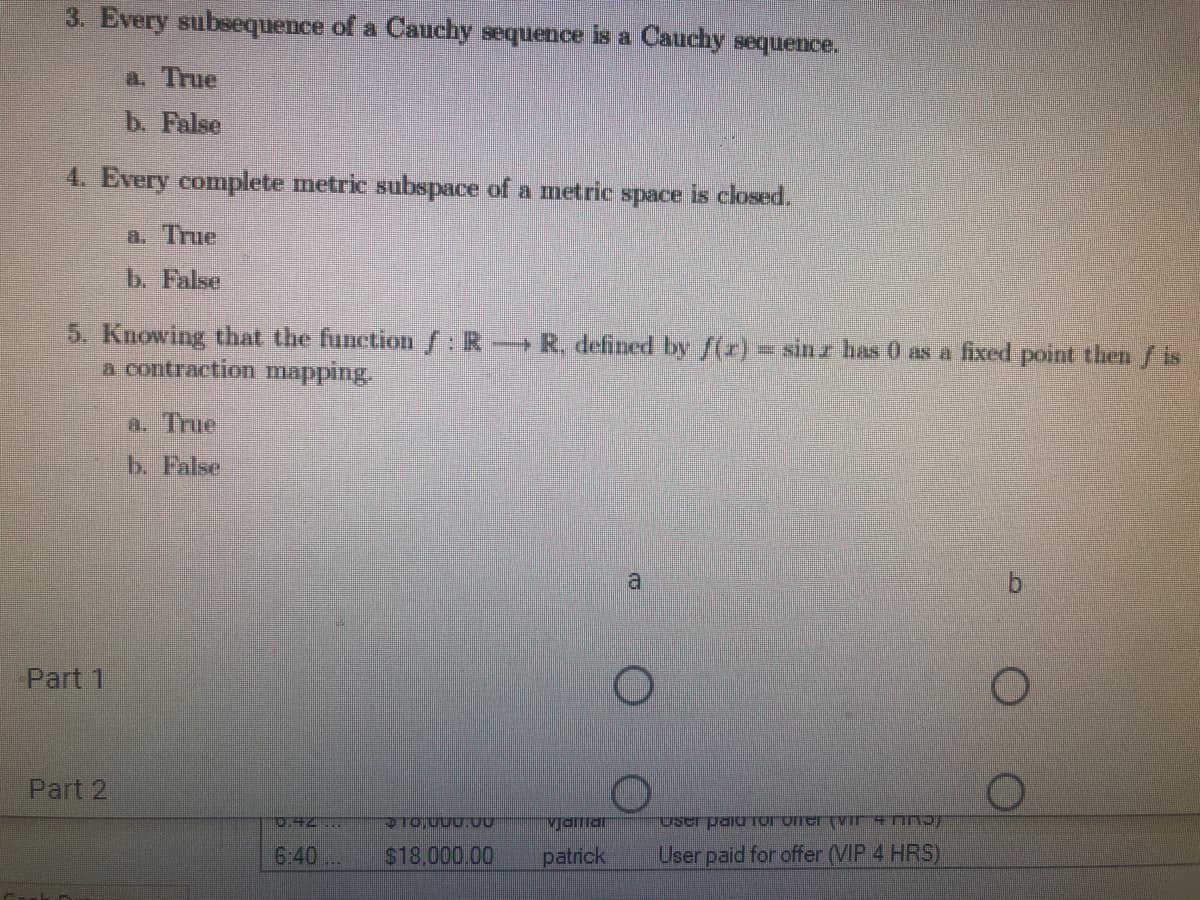 3. Every subsequence of a Cauchy sequence is a Cauchy sequence.
a. True
b. False
4. Every complete metric subspace of a metric space is closed.
a. True
b. False
5. Knowing that the function :R-R, defined by /(r)- sinz has 0 as a fixed point then f is
a contraction mapping.
a. True
b. False
a
Part 1
Part 2
0.42...
Mjaiar
6:40
$18.000.00
patrick
User paid for offer (VIP 4 HRS)
