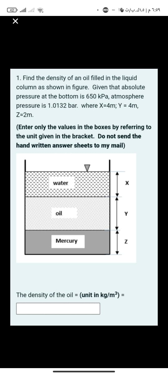 42 ll ?
1:59 م ٥,اك.ب/ث،
1. Find the density of an oil filled in the liquid
column as shown in figure. Given that absolute
pressure at the bottom is 650 kPa, atmosphere
pressure is 1.0132 bar. where X=4m; Y = 4m.
Z=2m.
(Enter only the values in the boxes by referring to
the unit given in the bracket. Do not send the
hand written answer sheets to my mail)
water
oil
Mercury
The density of the oil = (unit in kg/m³) =
