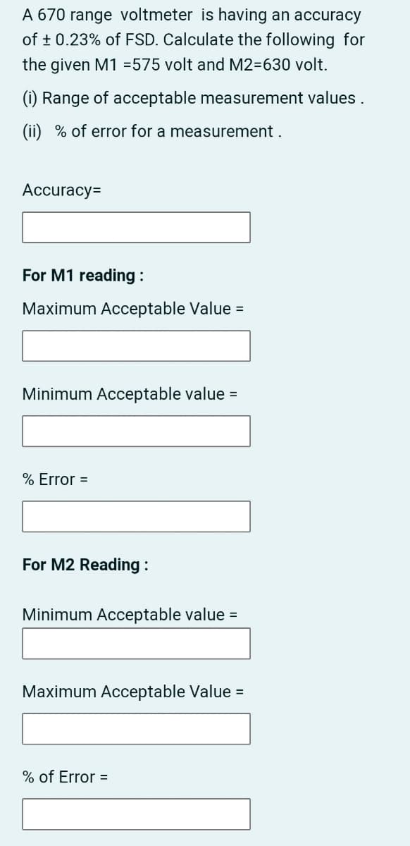 A 670 range voltmeter is having an accuracy
of + 0.23% of FSD. Calculate the following for
the given M1 =575 volt and M2=630 volt.
(i) Range of acceptable measurement values .
(ii) % of error for a measurement .
Accuracy=
For M1 reading :
Maximum Acceptable Value =
Minimum Acceptable value =
% Error =
For M2 Reading :
Minimum Acceptable value =
Maximum Acceptable Value =
% of Error =
