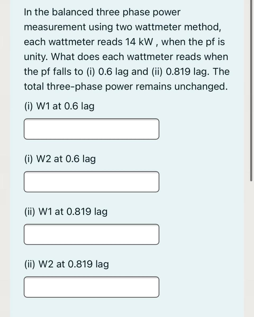 In the balanced three phase power
measurement using two wattmeter method,
each wattmeter reads 14 kW , when the pf is
unity. What does each wattmeter reads when
the pf falls to (i) 0.6 lag and (ii) 0.819 lag. The
total three-phase power remains unchanged.
(i) W1 at 0.6 lag
(i) W2 at 0.6 lag
(ii) W1 at 0.819 lag
(ii) W2 at 0.819 lag
