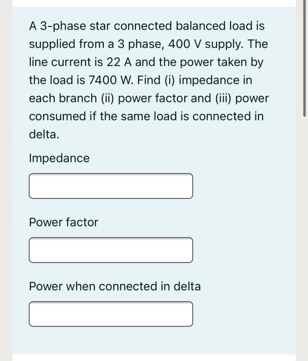 A 3-phase star connected balanced load is
supplied from a 3 phase, 400 V supply. The
line current is 22 A and the power taken by
the load is 7400 W. Find (i) impedance in
each branch (ii) power factor and (iii) power
consumed if the same load is connected in
delta.
Impedance
Power factor
Power when connected in delta
