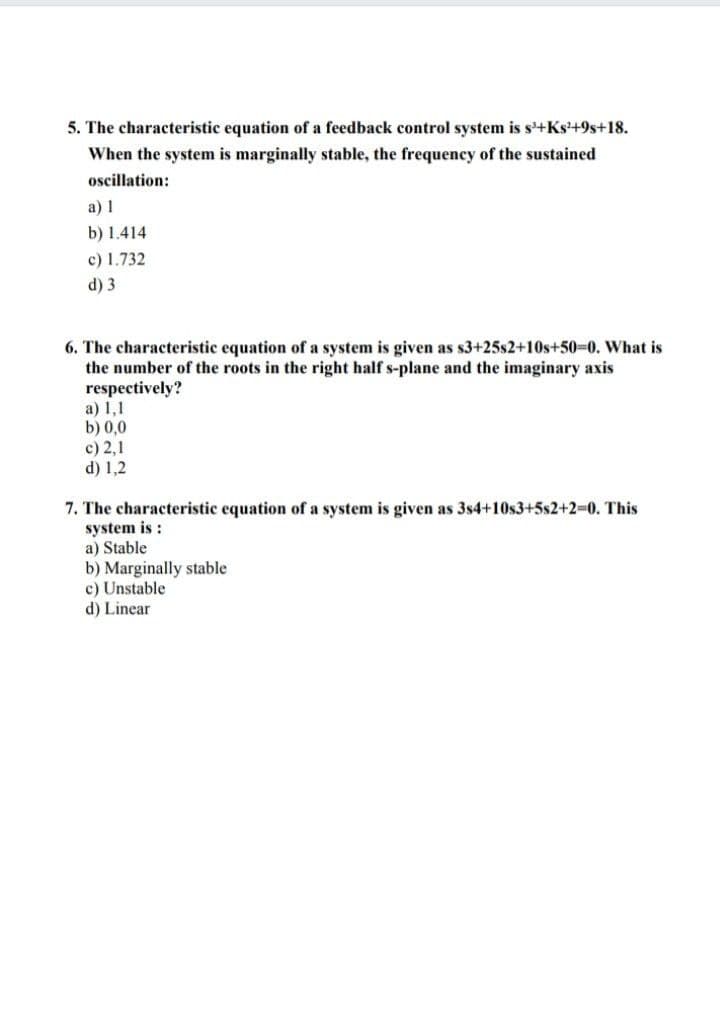 5. The characteristic equation of a feedback control system is s'+Ks'+9s+18.
When the system is marginally stable, the frequency of the sustained
oscillation:
a) 1
b) 1.414
c) 1.732
d) 3
6. The characteristic equation of a system is given as s3+25s2+10s+50-0. What is
the number of the roots in the right half s-plane and the imaginary axis
respectively?
a) 1,1
b) 0,0
c) 2,1
d) 1,2
7. The characteristic equation of a system is given as 3s4+10s3+5s2+2%3D0. This
system is :
a) Stable
b) Marginally stable
c) Unstable
d) Linear
