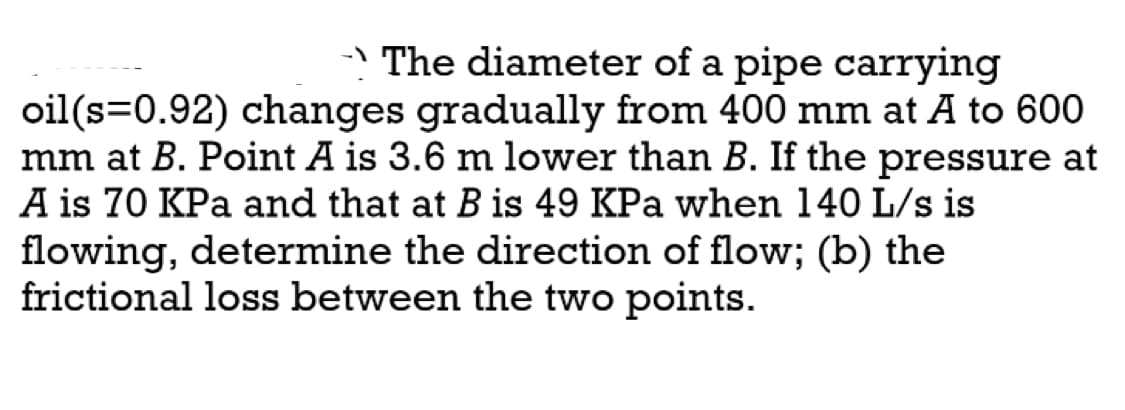 → The diameter of a pipe carrying
oil(s=0.92) changes gradually from 400 mm at A to 600
mm at B. Point A is 3.6 m lower than B. If the pressure at
A is 70 KPa and that at B is 49 KPa when 140 L/s is
flowing, determine the direction of flow; (b) the
frictional loss between the two points.