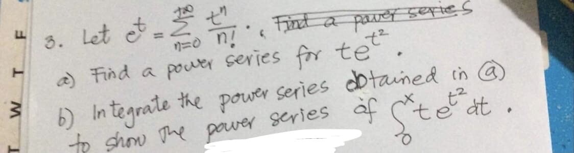 F
T
M
3. Let et = 2 . Find a power series
nào ng
t²
a) Find a power series for te
.
6) Integrate the power series
obtained in @)
to show the power series of Steat