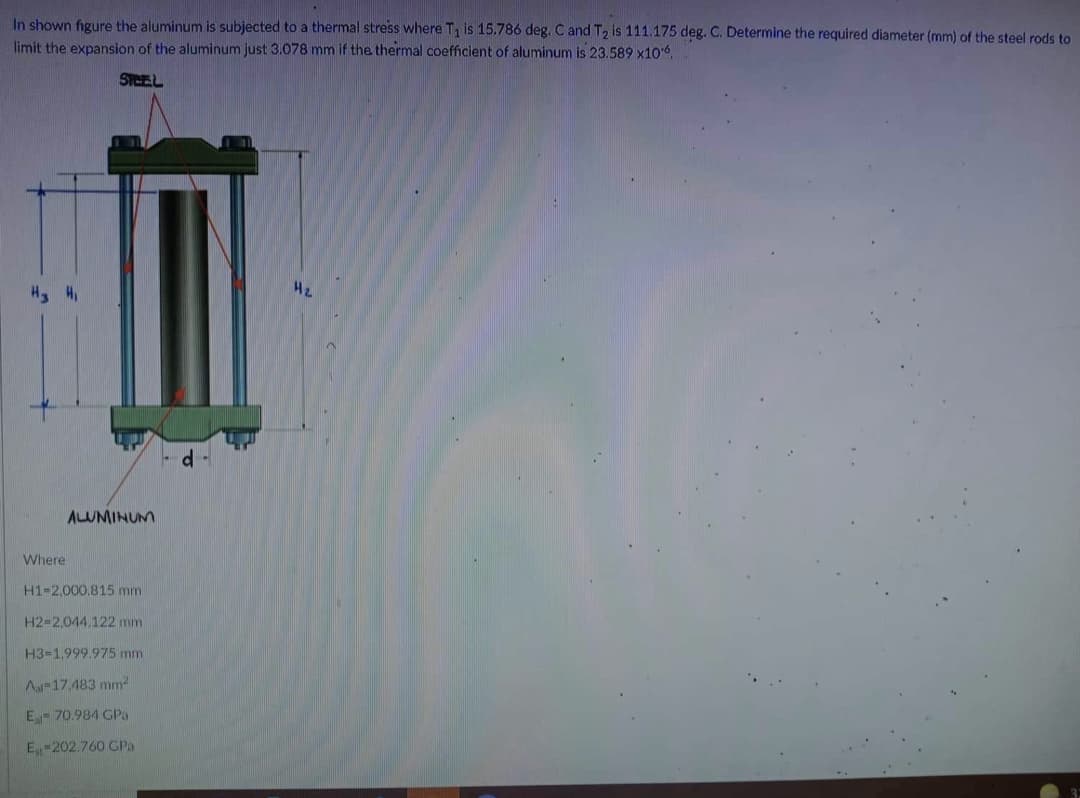 In shown figure the aluminum is subjected to a thermal stress where T₁ is 15.786 deg. C and T2 is 111.175 deg. C. Determine the required diameter (mm) of the steel rods to
limit the expansion of the aluminum just 3.078 mm if the thermal coefficient of aluminum is 23.589 x10.
SPEEL
H₂
H₂ H₁
3
ALUMINUM
Where
H1-2,000.815 mm
H2-2,044.122 mm
H3-1.999.975 mm)
A-17,483 mm²
E-70.984 GPa
Est-202.760 GPa