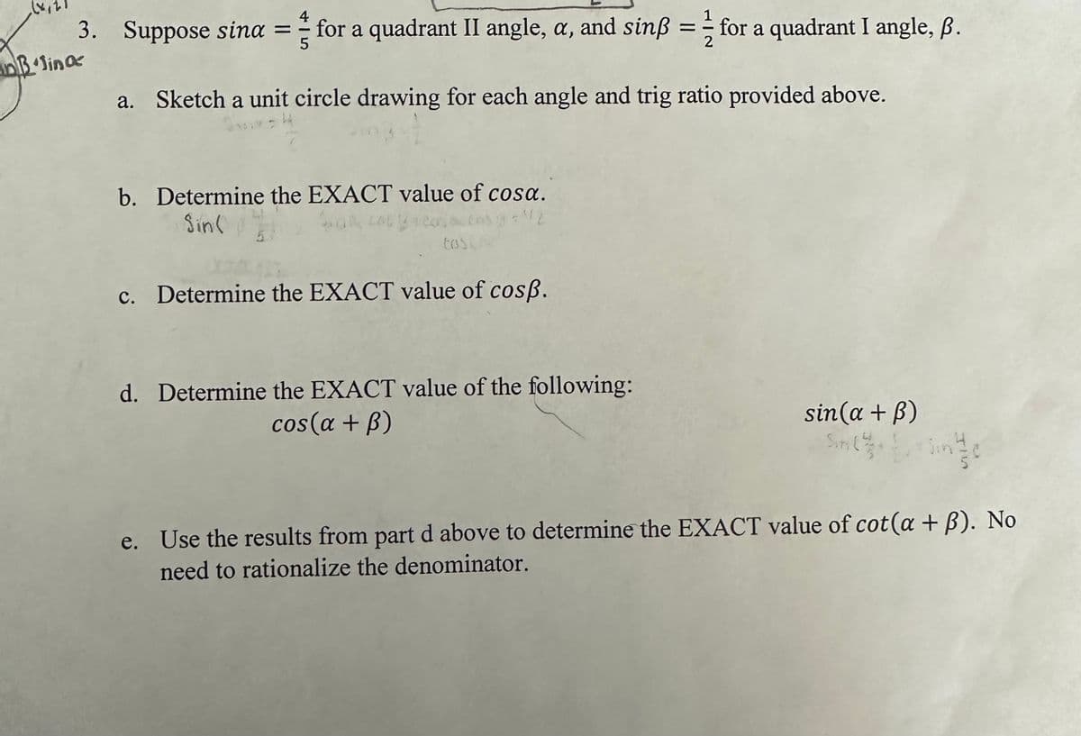 4
3. Suppose sina = for a quadrant II angle, a, and sinß = for a quadrant I angle, ß.
5
2
DB lina
a. Sketch a unit circle drawing for each angle and trig ratio provided above.
3811F S
b. Determine the EXACT value of cosa.
Sin(
Sina corp
tosc
c. Determine the EXACT value of cosp.
d. Determine the EXACT value of the following:
cos(a + B)
sin(a +ß)
Sin(
e. Use the results from part d above to determine the EXACT value of cot(a + ß). No
need to rationalize the denominator.