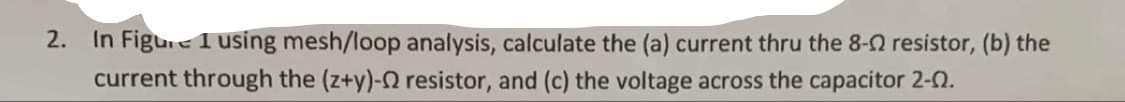 2. In Figure 1 using mesh/loop analysis, calculate the (a) current thru the 8-2 resistor, (b) the
current through the (z+y)- resistor, and (c) the voltage across the capacitor 2-0.