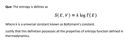 Que: The entropy is defines as
S(E,V) = k log r( E)
Where k is a universal constant known as Boltzmann's constant.
Justify that this definition possesses all the properties of entropy function defined in
thermodynamics.
