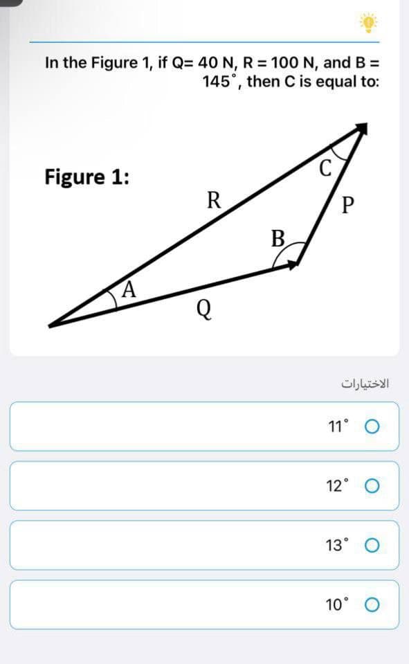 In the Figure 1, if Q= 40 N, R = 100 N, and B =
145°, then C is equal to:
Figure 1:
C
R
A
Q
B
P
الاختيارات
11° O
12° O
13° O
10° O