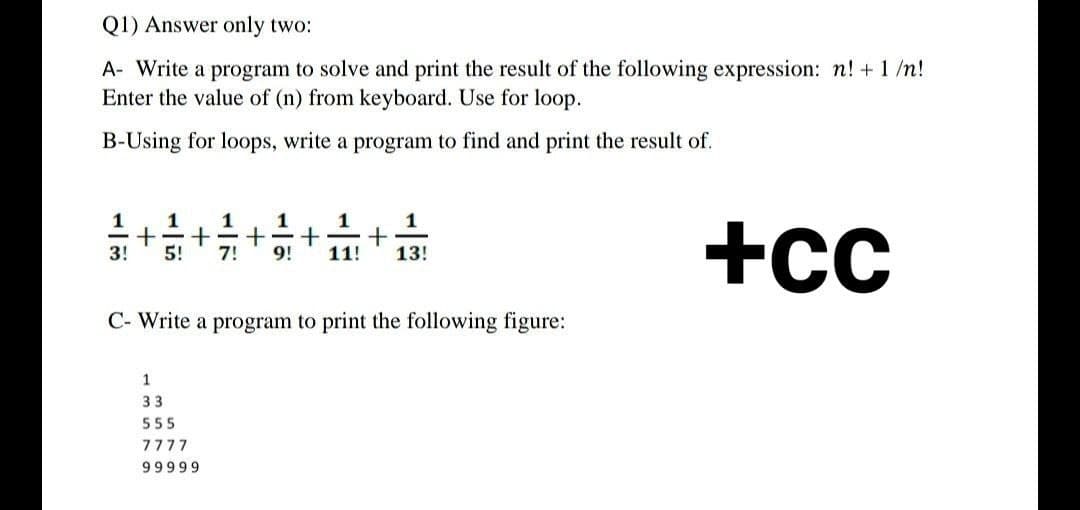 Q1) Answer only two:
A- Write a program to solve and print the result of the following expression: n! + 1/n!
Enter the value of (n) from keyboard. Use for loop.
B-Using for loops, write a program to find and print the result of.
1 1 1 1
1
1
+ + + + +
3! 5! 7! 9!
11!
13!
+Cc
C- Write a program to print the following figure:
1
33
555
7777
99999