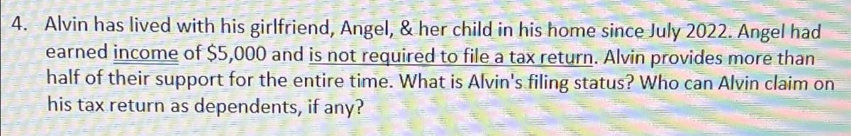 4. Alvin has lived with his girlfriend, Angel, & her child in his home since July 2022. Angel had
earned income of $5,000 and is not required to file a tax return. Alvin provides more than
half of their support for the entire time. What is Alvin's filing status? Who can Alvin claim on
his tax return as dependents, if any?