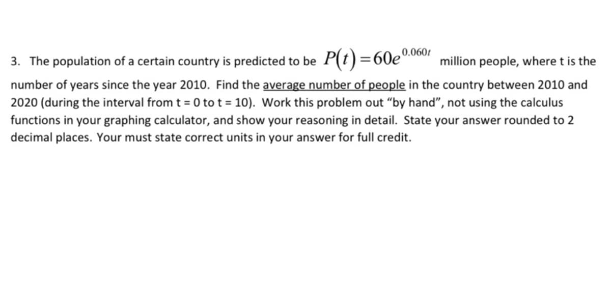 3. The population of a certain country is predicted to be P(t)=60e0our
number of years since the year 2010. Find the average number of people in the country between 2010 and
2020 (during the interval from t = 0 to t = 10). Work this problem out "by hand", not using the calculus
million people, where t is the
functions in your graphing calculator, and show your reasoning in detail. State your answer rounded to 2
decimal places. Your must state correct units in your answer for full credit.
