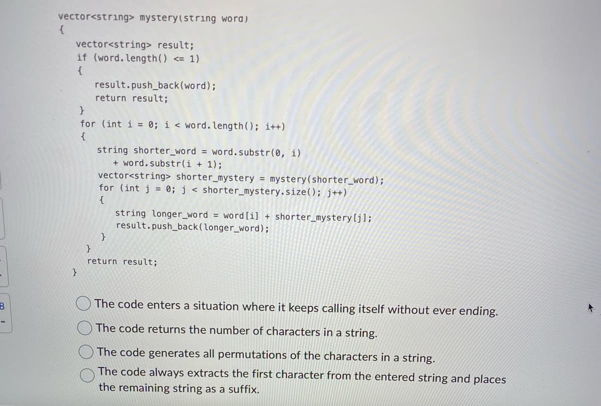 8
vector<string> mystery (string word)
{
vector<string> result;
if (word. length() <= 1)
{
}
result.push_back(word);
return result;
}
for (int i = 0; i < word. length(); i++)
{
string shorter_word = word.substr(0, 1)
+ word.substr(i + 1);
vector<string> shorter_mystery = mystery (shorter_word);
for (int j = 0; j < shorter_mystery.size(); j++)
{
}
string longer_word = word [i] + shorter_mystery [j];
result.push_back (longer_word);
}
return result;
The code enters a situation where it keeps calling itself without ever ending.
The code returns the number of characters in a string.
The code generates all permutations of the characters in a string.
The code always extracts the first character from the entered string and places
the remaining string as a suffix.