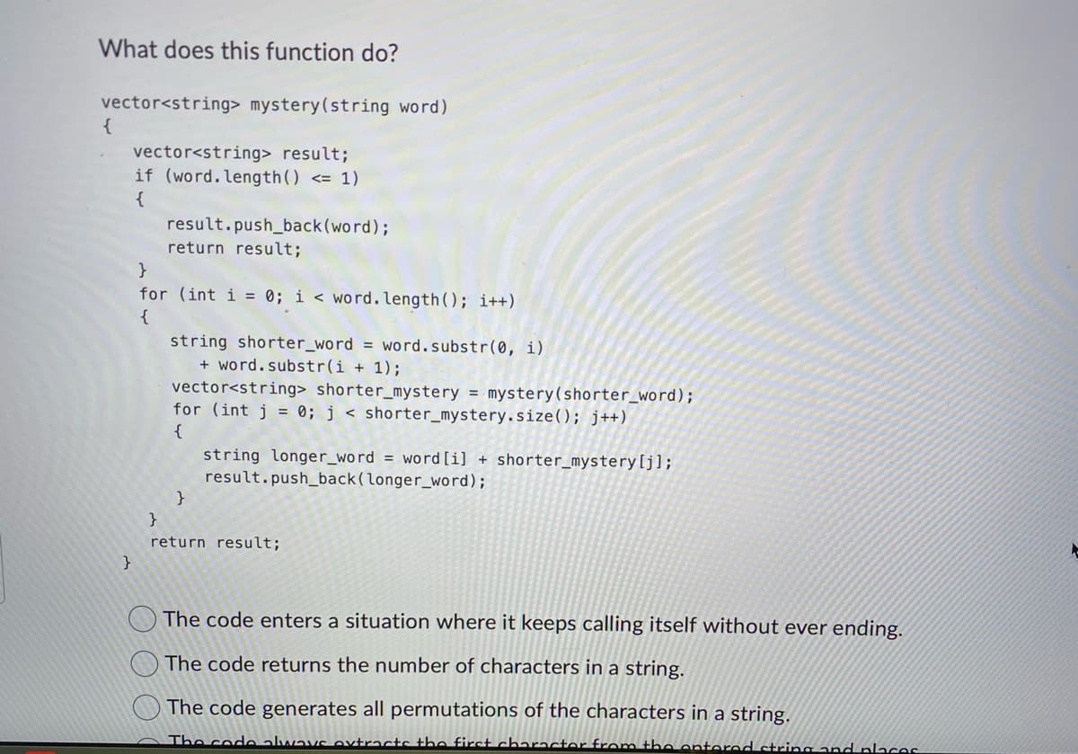 What does this function do?
vector<string> mystery (string word)
vector<string> result;
if (word. length() <= 1)
{
{
}
result.push_back(word);
return result;
}
for (int i = 0; i < word. length(); i++)
{
string shorter_word = word.substr(0, i)
+ word.substr(i + 1);
vector<string> shorter_mystery = mystery (shorter_word);
for (int j = 0; j < shorter_mystery.size(); j++)
{
}
string longer_word = word [i] + shorter_mystery [j];
result.push_back (longer_word);
}
return result;
The code enters a situation where it keeps calling itself without ever ending.
The code returns the number of characters in a string.
The code generates all permutations of the characters in a string.
The code always extracts the first character from the entered string and places