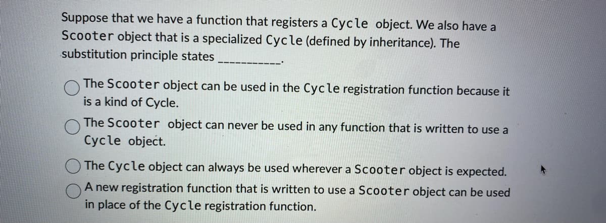 Suppose that we have a function that registers a Cycle object. We also have a
Scooter object that is a specialized Cycle (defined by inheritance). The
substitution principle states
The Scooter object can be used in the Cycle registration function because it
is a kind of Cycle.
The Scooter object can never be used in any function that is written to use a
Cycle object.
The Cycle object can always be used wherever a Scooter object is expected.
A new registration function that is written to use a Scooter object can be used
in place of the Cycle registration function.