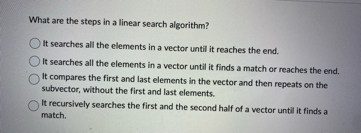 What are the steps in a linear search algorithm?
It searches all the elements in a vector until it reaches the end.
It searches all the elements in a vector until it finds a match or reaches the end.
It compares the first and last elements in the vector and then repeats on the
subvector, without the first and last elements.
It recursively searches the first and the second half of a vector until it finds a
match.