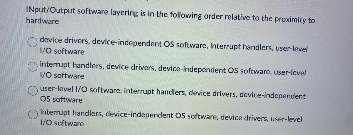 INput/Output software layering is in the following order relative to the proximity to
hardware
device drivers, device-independent OS software, interrupt handlers, user-level
I/O software
interrupt handlers, device drivers, device-independent OS software, user-level
I/O software
user-level I/O software, interrupt handlers, device drivers, device-independent
OS software
interrupt handlers, device-independent OS software, device drivers, user-level
I/O software