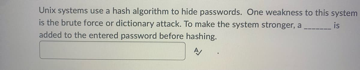 Unix systems use a hash algorithm to hide passwords. One weakness to this system
is the brute force or dictionary attack. To make the system stronger, a
added to the entered password before hashing.
A/
is