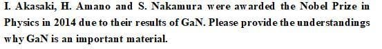 I. Akasaki, H. Amano and S. Nakamura were awarded the Nobel Prize in
Physics in 2014 due to their results of GaN. Please provide the understandings
why GaN is an important material.
