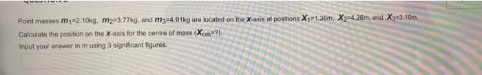 Point masses m1=2.10kg, m2=3.77kg, and m3=4.91kg are located on the X-axis at positions X1=1.36m, X2-4.26m, and X3-3.10m.
Calculate the position on the X-axis for the centre of mass (Xcm-?).
Input your answer in m using 3 significant figures.
