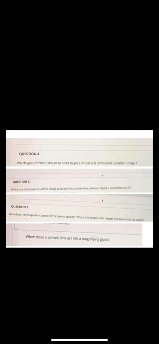 QUESTION 4
Which type of mirror should be used to get a virtual and diminished ( smaller) image?
QUESTION 3
Which are the properties of the image produced by a convex lens, when an object is placed beyond 21
QUESTION 2
How does the image of a convex mirror always appear? Where is it located with respect the mirror and the object
When does a convex lens act like a magnifying glass?
