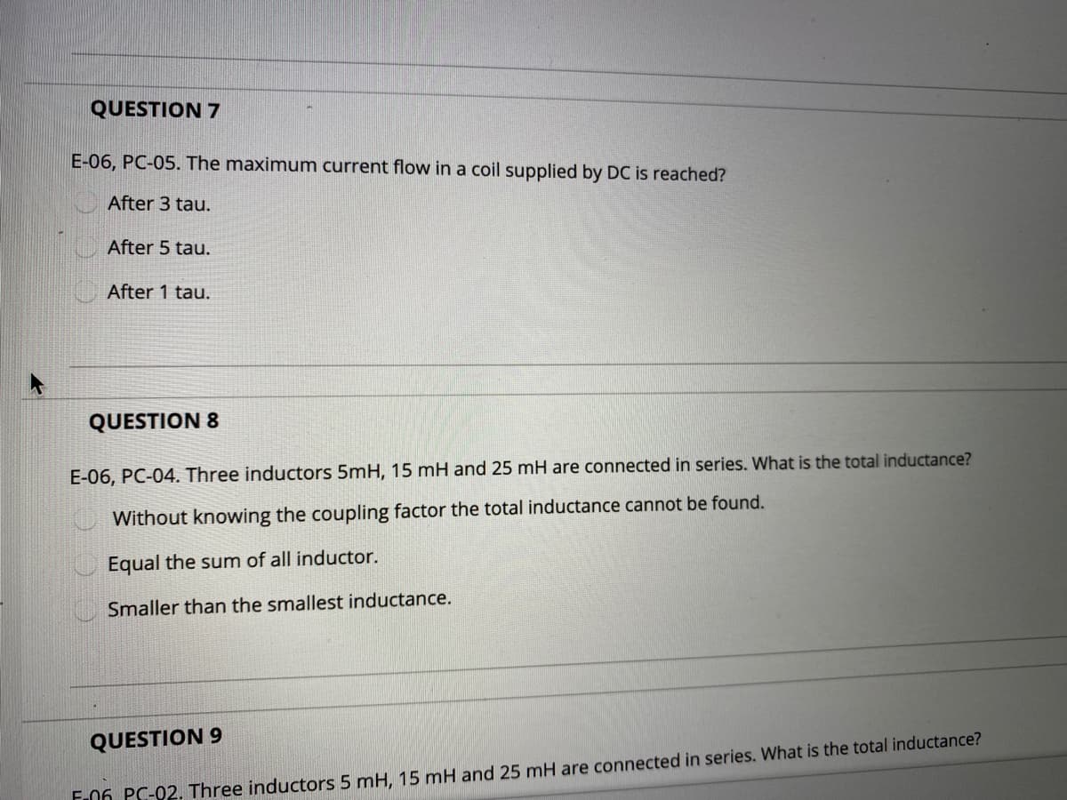 QUESTION 7
E-06, PC-05. The maximum current flow in a coil supplied by DC is reached?
After 3 tau.
After 5 tau.
After 1 tau.
QUESTION 8
E-06, PC-04. Three inductors 5mH, 15 mH and 25 mH are connected in series. What is the total inductance?
Without knowing the coupling factor the total inductance cannot be found.
Equal the sum of all inductor.
Smaller than the smallest inductance.
QUESTION 9
F.06 PC-02. Three inductors 5 mH, 15 mH and 25 mH are connected in series. What is the total inductance?
