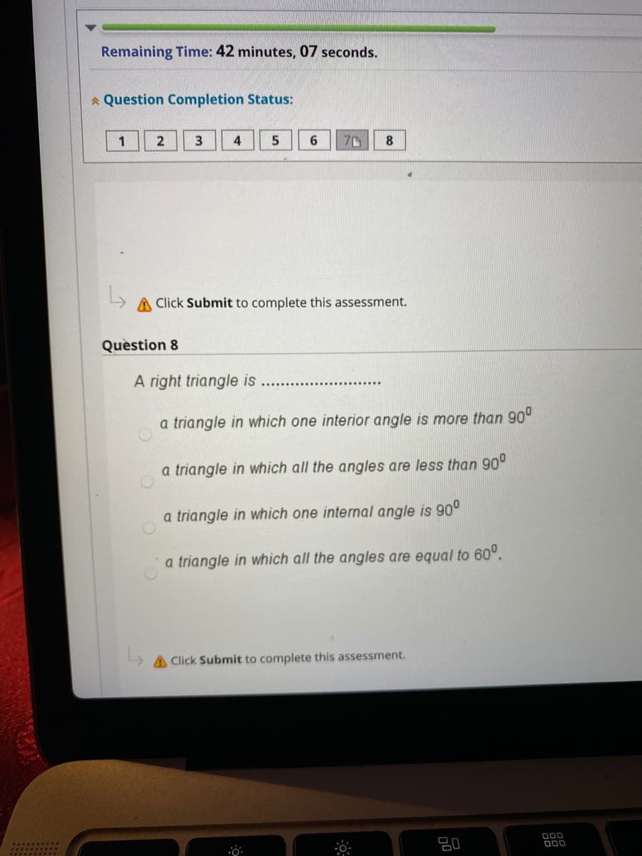 Remaining Time: 42 minutes, 07 seconds.
* Question Completion Status:
1
3
4
6
A Click Submit to complete this assessment.
Question 8
A right triangle is
a triangle in which one interior angle is more than 90°
a triangle in which all the angles are less than 90°
a triangle in which one internal angle is 90°
a triangle in which all the angles are equal to 60°.
A Click Submit to complete this assessment.
D00
