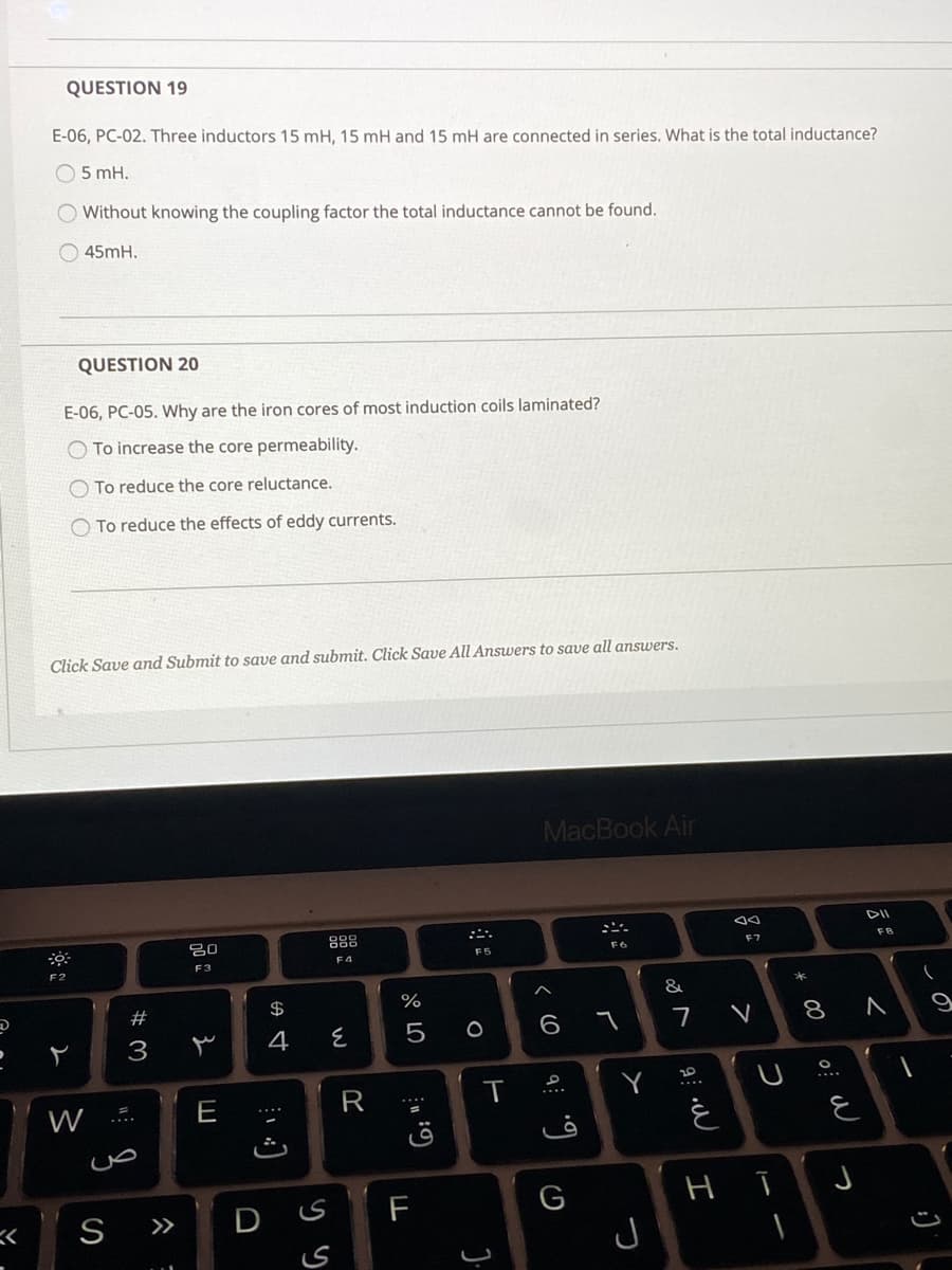 QUESTION 19
E-06, PC-02. Three inductors 15 mH, 15 mH and 15 mH are connected in series. What is the total inductance?
O 5 mH.
Without knowing the coupling factor the total inductance cannot be found.
45mH.
QUESTION 20
E-06, PC-05. Why are the iron cores of most induction coils laminated?
To increase the core permeability.
O To reduce the core reluctance.
O To reduce the effects of eddy currents.
Click Save and Submit to save and submit. Click Save All Answers to save all answers.
MacBook Air
888
F7
FB
F6
F4
F3
F2
&
23
$
4
5 0
8
3
Y
W
E
と
S
D S
F
G
>>
J
しの
く
つ
つ
>

