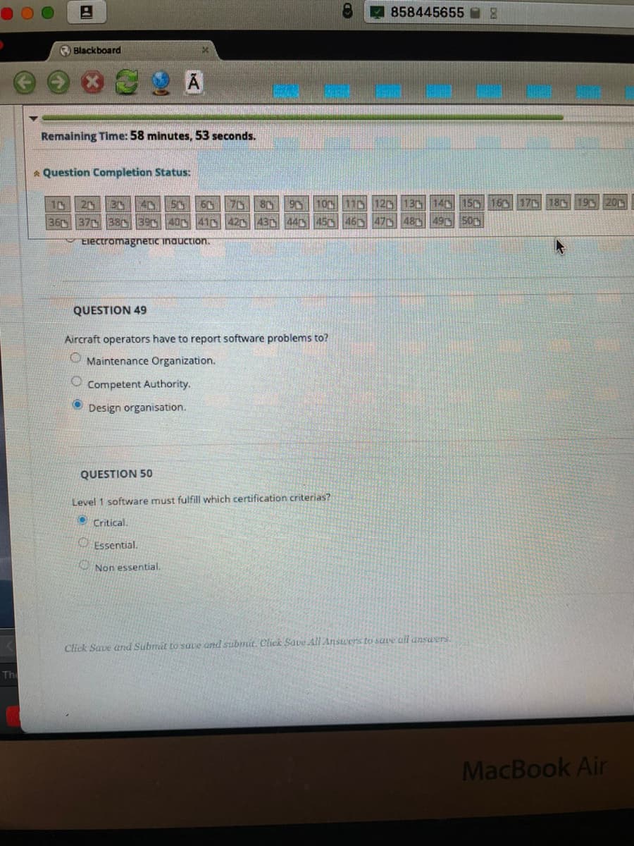 858445655
O Blackboard
Remaining Time: 58 minutes, 53 seconds.
* Question Completion Status:
10
20 3 40 50 60 7D8G
90 10 110 120 130 140 150 160 17 18 195 2
36 37 38 394041 42
43D 440 450 46D 470 480 49 500
Electromagnetic inauction.
QUESTION 49
Aircraft operators have to report software problems to?
O Maintenance Organization.
Competent Authority.
Design organisation.
QUESTION 50
Level 1 softvware must fulfill which certification criterias?
Critical.
O Essential.
O Non essential.
Click Save and Subrmit to suve ond submit. Click Save All Ansuers to suve ail ansuvrs.
Th
MacBook Air
