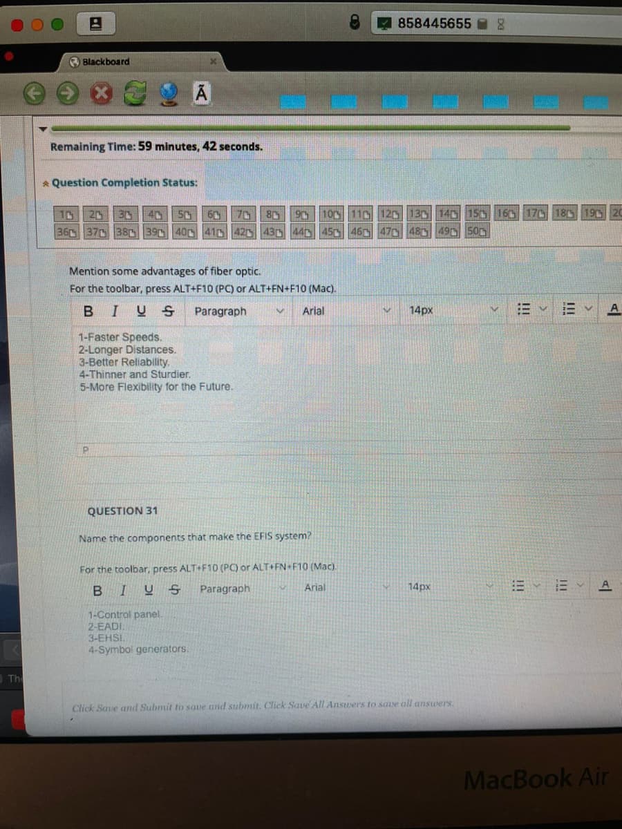 858445655
O Blackboard
Remaining Time: 59 minutes, 42 seconds.
* Question Completion Status:
1C
20
3 40
50
60 70
80
90 10 11G 120 130 140 150 160 170 185 19D20
36 37 380 390 400 410 42 430 44 450 46 47o 48 49 50D
Mention some advantages of fiber optic.
For the toolbar, press ALT+F10 (PC) or ALT+FN+F10 (Mac).
BIUS
Paragraph
Arial
14px
A
1-Faster Speeds.
2-Longer Distances.
3-Better Rellability.
4-Thinner and Sturdier.
5-More Flexibility for the Future.
QUESTION 31
Name the components that make the EFIS system?
For the toolbar, press ALT+F10 (PC) or ALT+FN F10 (Mac).
BIUS
Paragraph
Arial
14px
A
1-Control panel.
2-EADI,
3-EHSI.
4-Symbol generators.
Th
Click Saue and Submit to saue and submit. Click Save All Ansuers to save all answers.
MacBook Air
