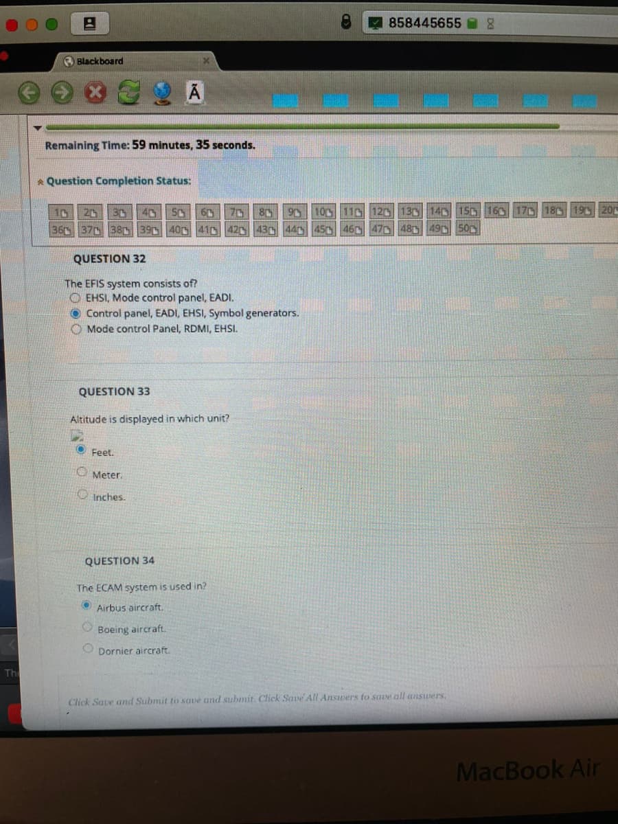 858445655
O Blackboard
Remaining Time: 59 minutes, 35 seconds.
* Question Completion Status:
40 SC
100 110 12D 130 140 15 160 170 18 19 20r
10
36 37 38 39 400 41D
20
30
70
42 43 44 45 46 4704849 500
QUESTION 32
The EFIS system consists of?
O EHSI, Mode control panel, EADI.
O Control panel, EADI, EHSI, Symbol generators.
O Mode control Panel, RDMI, EHSI.
QUESTION 33
Altitude is displayed in which unit?
Feet.
Meter.
O Inches.
QUESTION 34
The ECAM system is used in?
Airbus aircraft.
Boeing aircraft
O Dornier aircraft.
Th
Click Saue and Submit to save and submit. Click Save All Answers to save all answers.
MacBook Air
