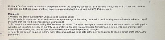 ces
Outback Outfitters sells recreational equipment. One of the company's products, a small camp stove, sells for $130 per unit. Variable
expenses are $91 per stove, and fixed expenses associated with the stove total $179,400 per month.
Required:
1. What is the break-even point in unit sales and in dollar sales?
2. If the variable expenses per stove increase as a percentage of the selling price, will it result in a higher or a lower break-even point?
(Assume that the fixed expenses remain unchanged.)
3. At present, the company is selling 17,000 stoves per month. The sales manager is convinced that a 10% reduction in the selling price
would result in a 25% increase in monthly sales of stoves. Prepare two contribution format income statements, one under present
operating conditions, and one as operations would appear after the proposed changes.
4. Refer to the data in Required 3. How many stoves would have to be sold at the new selling price to attain a target profit of $79,000
per month?