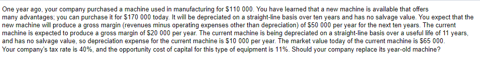 One year ago, your company purchased a machine used in manufacturing for $110 000. You have learned that a new machine is available that offers
many advantages; you can purchase it for $170 000 today. It will be depreciated on a straight-line basis over ten years and has no salvage value. You expect that the
new machine will produce a gross margin (revenues minus operating expenses other than depreciation) of $50 000 per year for the next ten years. The current
machine is expected to produce a gross margin of $20 000 per year. The current machine is being depreciated on a straight-line basis over a useful life of 11 years,
and has no salvage value, so depreciation expense for the current machine is $10 000 per year. The market value today of the current machine is $65 000.
Your company's tax rate is 40%, and the opportunity cost of capital for this type of equipment is 11%. Should your company replace its year-old machine?