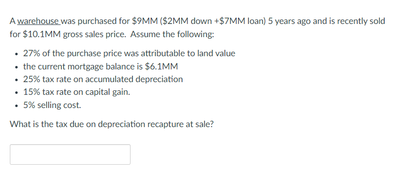 A warehouse was purchased for $9MM ($2MM down +$7MM loan) 5 years ago and is recently sold
for $10.1MM gross sales price. Assume the following:
27% of the purchase price was attributable to land value
• the current mortgage balance is $6.1MM
• 25% tax rate on accumulated depreciation
• 15% tax rate on capital gain.
• 5% selling cost.
What is the tax due on depreciation recapture at sale?