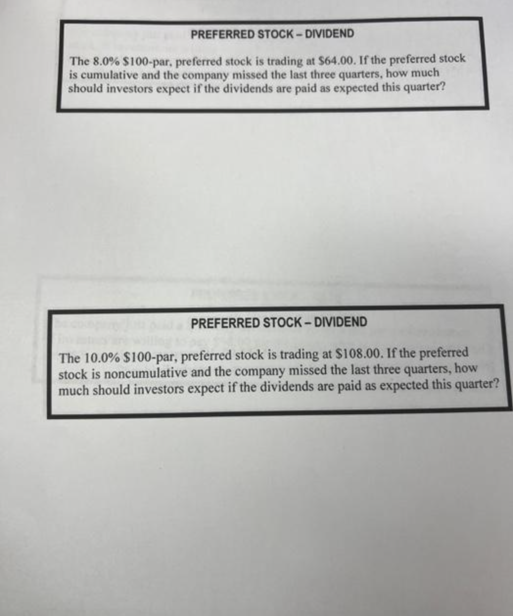 PREFERRED STOCK-DIVIDEND
The 8.0% $100-par, preferred stock is trading at $64.00. If the preferred stock
is cumulative and the company missed the last three quarters, how much
should investors expect if the dividends are paid as expected this quarter?
PREFERRED STOCK-DIVIDEND
The 10.0% $100-par, preferred stock is trading at $108.00. If the preferred
stock is noncumulative and the company missed the last three quarters, how
much should investors expect if the dividends are paid as expected this quarter?