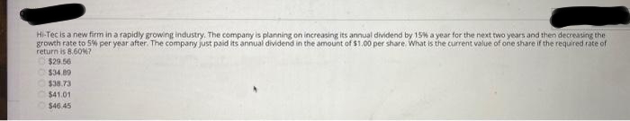Hi-Tec is a new firm in a rapidly growing industry. The company is planning on increasing its annual dividend by 15% a year for the next two years and then decreasing the
growth rate to 5% per year after. The company just paid its annual dividend in the amount of $1.00 per share. What is the current value of one share if the required rate of
return is 8.60%7
$29.56
$34.89
$38.73
$41.01
$46.45