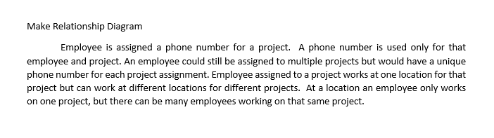 Make Relationship Diagram
Employee is assigned a phone number for a project. A phone number is used only for that
employee and project. An employee could still be assigned to multiple projects but would have a unique
phone number for each project assignment. Employee assigned to a project works at one location for that
project but can work at different locations for different projects. At a location an employee only works
on one project, but there can be many employees working on that same project.