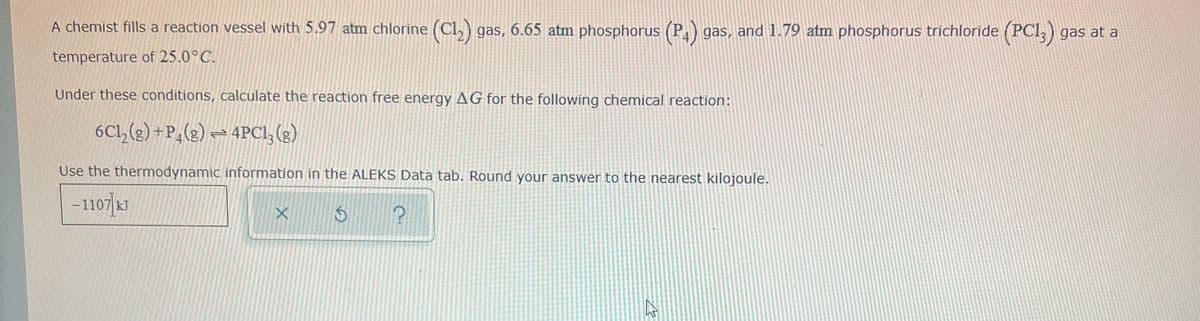 A chemist fills a reaction vessel with 5.97 atm chlorine (Cl,) gas, 6.65 atm phosphorus (P gas, and 1.79 atm phosphorus tríchloride (PCI,) gas at a
temperature of 25.0°C.
Under these conditions, calculate the reaction free energy AG for the following chemical reaction:
6Cl,(2) + P,(g) = 4PCI, (3)
Use the thermodynamic information in the ALEKS Data tab. Round your answer to the nearest kilojoule.
-1107|1J
