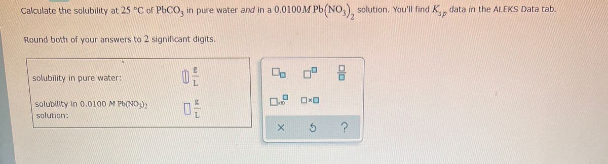 Calculate the solubility at 25 °C of PbCO3 in pure water and in a 0.0100M Pb(NO3), solution. You'll find Ksp data in the ALEKS Data tab.
Round both of your answers to 2 significant digits.
solubility in pure water:
0²
solubility in 0.0100 M Pb(NO3)2
g
0-
solution:
6.0
6.0
☐
x10
X
09
☐☐
S
00
?