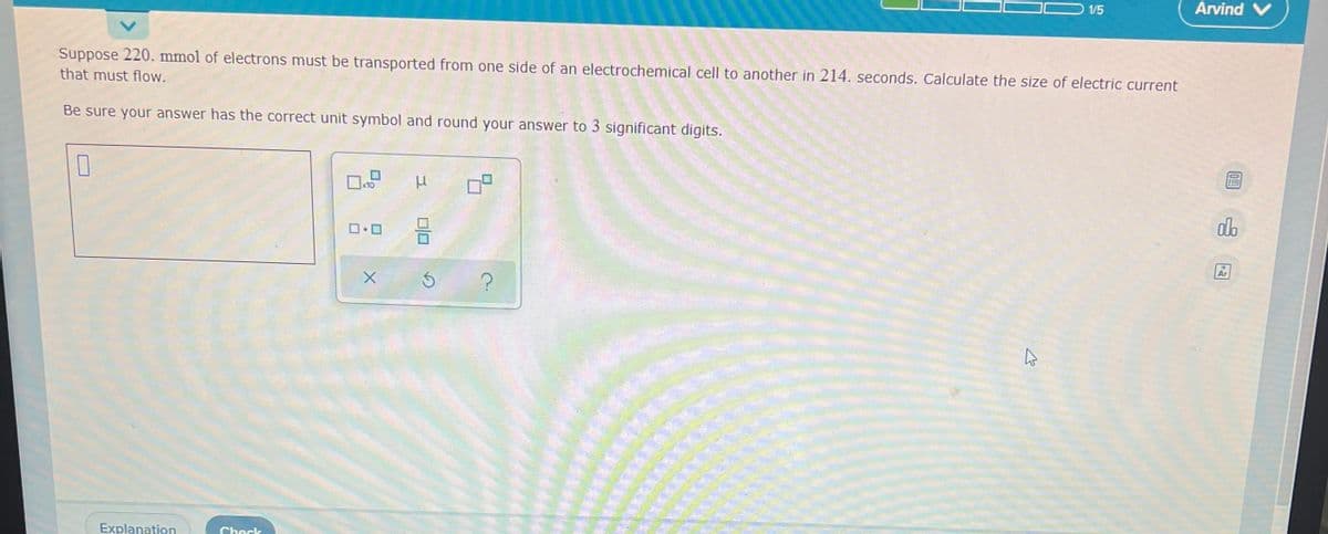 1/5
Arvind V
Suppose 220. mmol of electrons must be transported from one side of an electrochemical cell to another in 214. seconds. Calculate the size of electric current
that must flow.
Be sure your answer has the correct unit symbol and round your answer to 3 significant digits.
0
x10
0.0
Explanation
Check
010
X Ś
09
?
K
0!
000
Ar